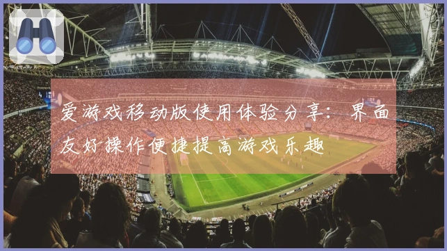 爱游戏移动版使用体验分享：界面友好操作便捷提高游戏乐趣