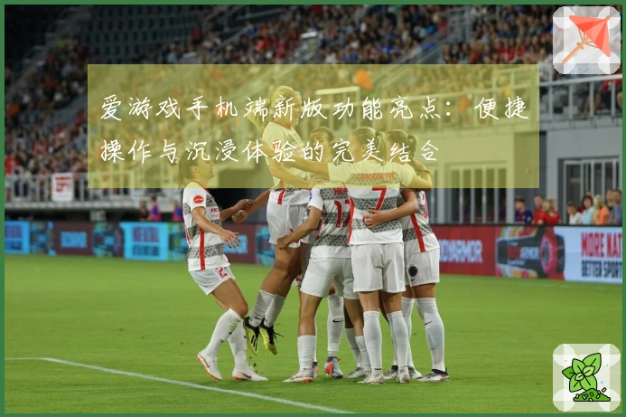 爱游戏手机端新版功能亮点：便捷操作与沉浸体验的完美结合
