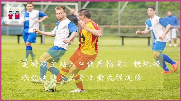 爱游戏主站入口使用指南：畅玩游戏的快捷方式与注册流程说明