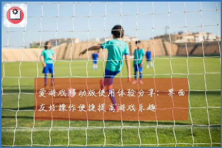 爱游戏移动版使用体验分享：界面友好操作便捷提高游戏乐趣