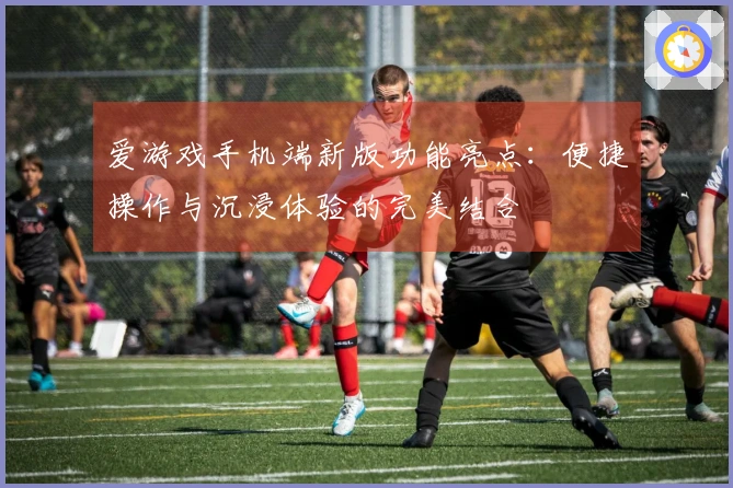 爱游戏手机端新版功能亮点：便捷操作与沉浸体验的完美结合